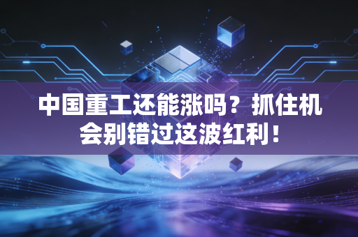 中国重工还能涨吗？抓住机会别错过这波红利！