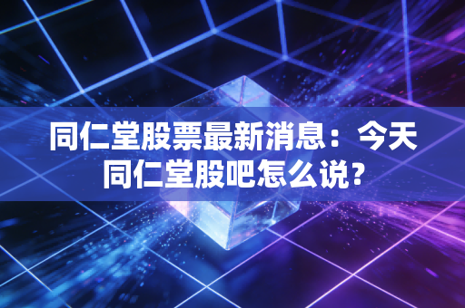 同仁堂股票最新消息：今天同仁堂股吧怎么说？