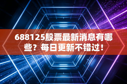 688125股票最新消息有哪些？每日更新不错过！