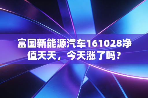 富国新能源汽车161028净值天天,今天涨了吗?