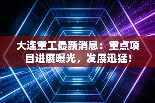 大连重工最新消息:重点项目进展曝光,发展迅猛!