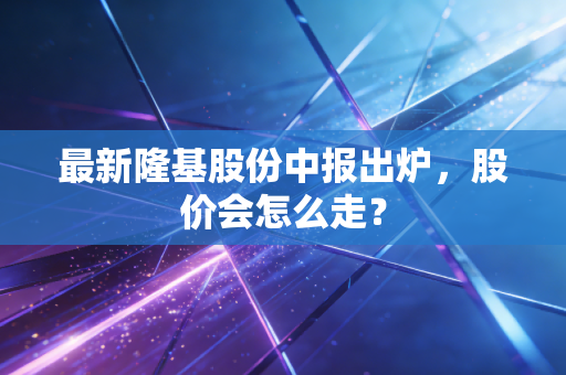 最新隆基股份中报出炉，股价会怎么走？
