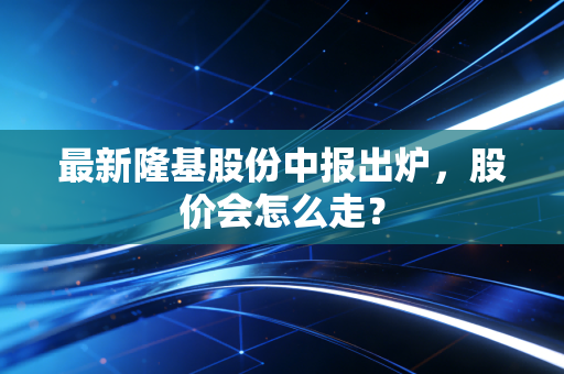 最新隆基股份中报出炉，股价会怎么走？