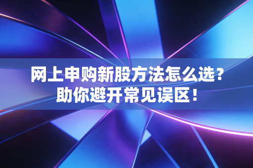网上申购新股方法怎么选？助你避开常见误区！