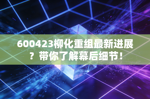 600423柳化重组最新进展？带你了解幕后细节！