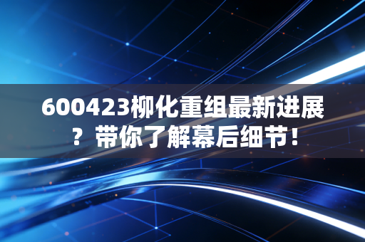 600423柳化重组最新进展？带你了解幕后细节！