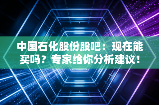 中国石化股份股吧：现在能买吗？专家给你分析建议！