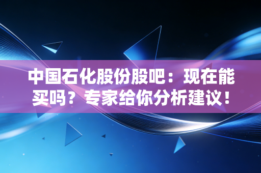中国石化股份股吧：现在能买吗？专家给你分析建议！