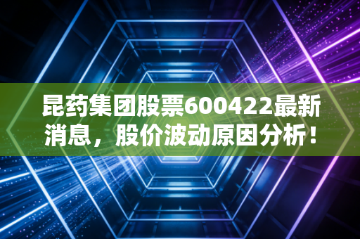 昆药集团股票600422最新消息，股价波动原因分析！