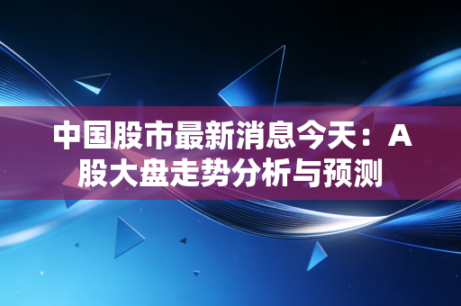 中国股市最新消息今天：A股大盘走势分析与预测