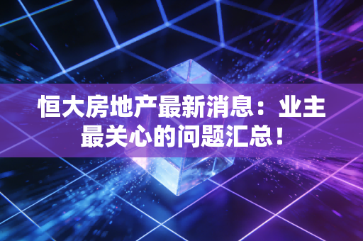 恒大房地产最新消息：业主最关心的问题汇总！