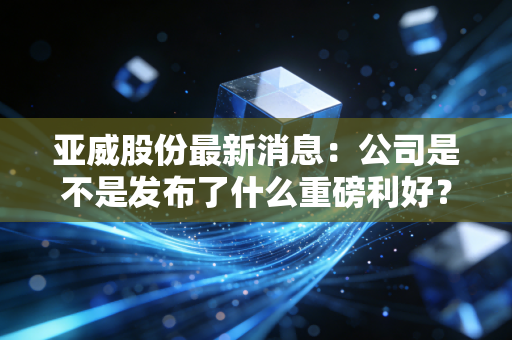 亚威股份最新消息：公司是不是发布了什么重磅利好？