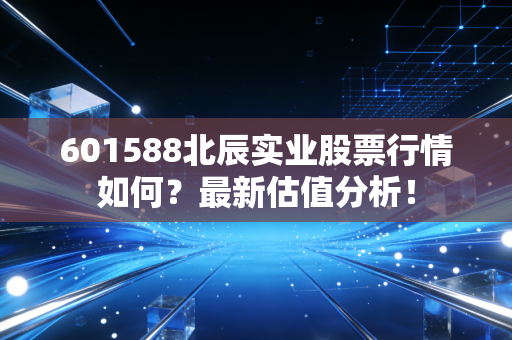 601588北辰实业股票行情如何？最新估值分析！