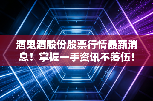 酒鬼酒股份股票行情最新消息！掌握一手资讯不落伍！