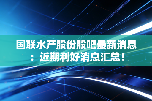 国联水产股份股吧最新消息：近期利好消息汇总！