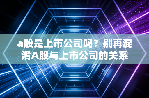 a股是上市公司吗?别再混淆A股与上市公司的关系