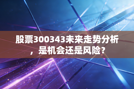 股票300343未来走势分析,是机会还是风险?