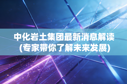 中化岩土集团最新消息解读 (专家带你了解未来发展)