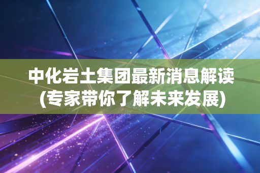 中化岩土集团最新消息解读 (专家带你了解未来发展)