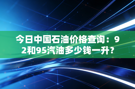 今日中国石油价格查询：92和95汽油多少钱一升？