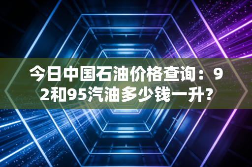 今日中国石油价格查询：92和95汽油多少钱一升？