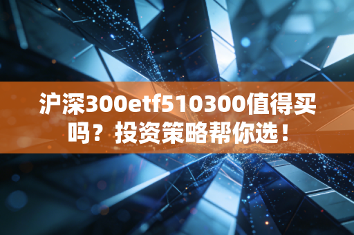 沪深300etf510300值得买吗？投资策略帮你选！