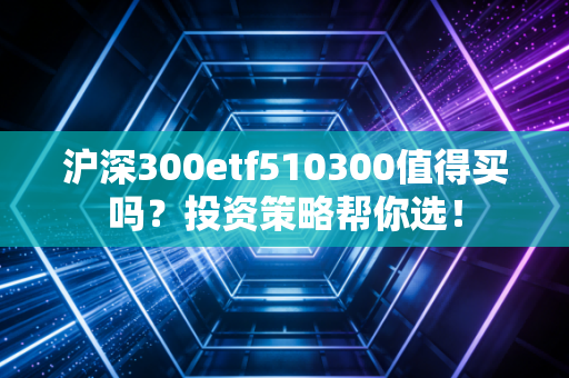 沪深300etf510300值得买吗？投资策略帮你选！