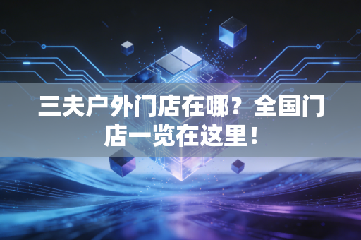 三夫户外门店在哪？全国门店一览在这里！