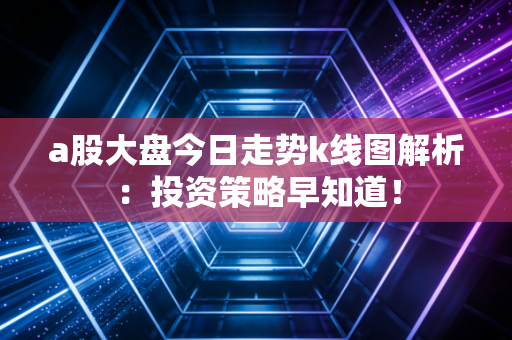 a股大盘今日走势k线图解析：投资策略早知道！