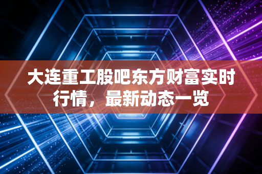 大连重工股吧东方财富实时行情,最新动态一览
