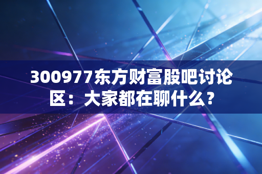 300977东方财富股吧讨论区：大家都在聊什么？