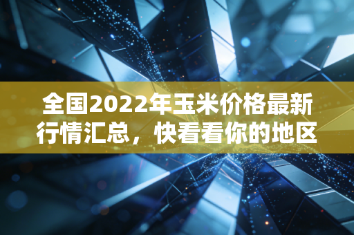 全国2022年玉米价格最新行情汇总，快看看你的地区！