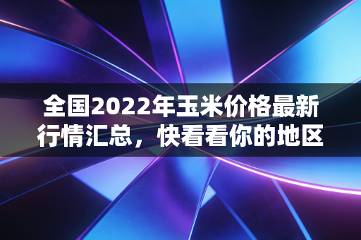 全国2022年玉米价格最新行情汇总，快看看你的地区！