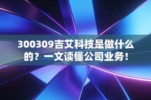 300309吉艾科技是做什么的？一文读懂公司业务！