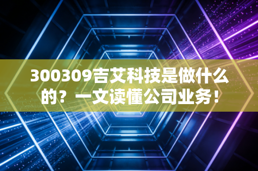 300309吉艾科技是做什么的？一文读懂公司业务！