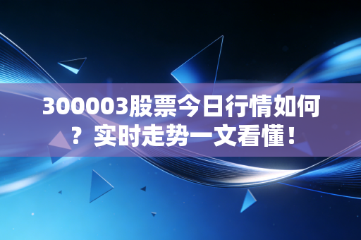 300003股票今日行情如何？实时走势一文看懂！