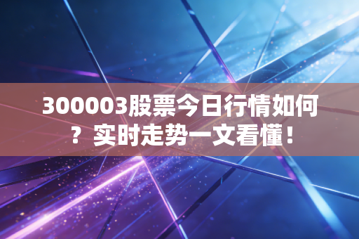 300003股票今日行情如何？实时走势一文看懂！