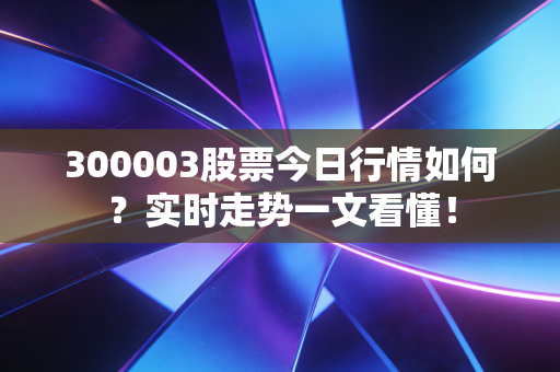 300003股票今日行情如何？实时走势一文看懂！