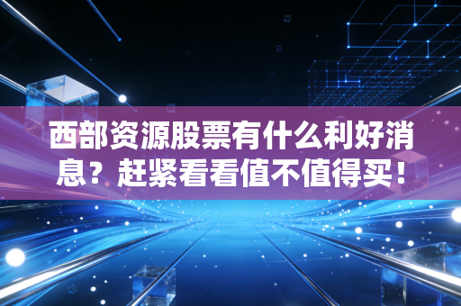 西部资源股票有什么利好消息？赶紧看看值不值得买！