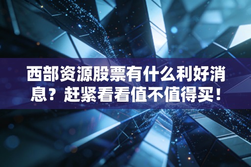 西部资源股票有什么利好消息？赶紧看看值不值得买！
