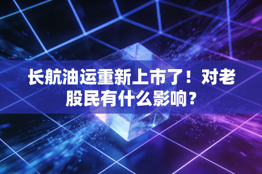 长航油运重新上市了！对老股民有什么影响？