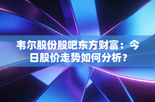 韦尔股份股吧东方财富：今日股价走势如何分析？