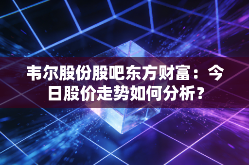 韦尔股份股吧东方财富：今日股价走势如何分析？
