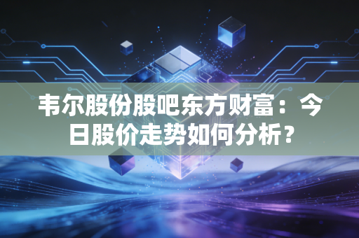 韦尔股份股吧东方财富：今日股价走势如何分析？