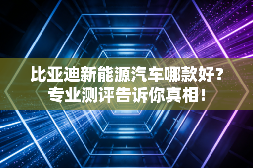 比亚迪新能源汽车哪款好?专业测评告诉你真相!
