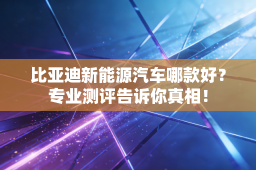 比亚迪新能源汽车哪款好?专业测评告诉你真相!