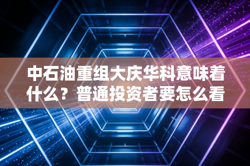中石油重组大庆华科意味着什么？普通投资者要怎么看？