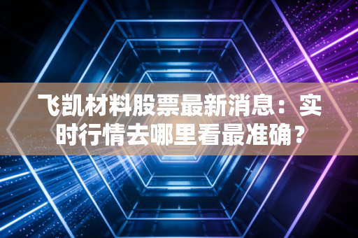 飞凯材料股票最新消息：实时行情去哪里看最准确？
