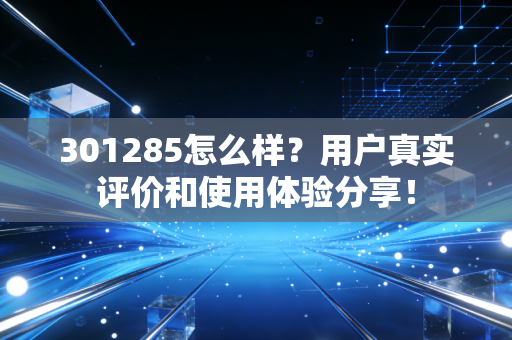 301285怎么样？用户真实评价和使用体验分享！
