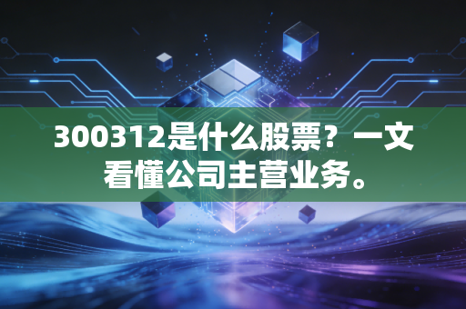 300312是什么股票？一文看懂公司主营业务。